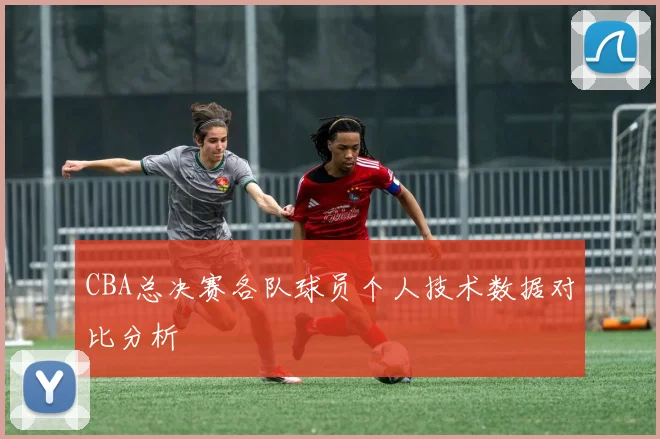 CBA总决赛各队球员个人技术数据对比分析