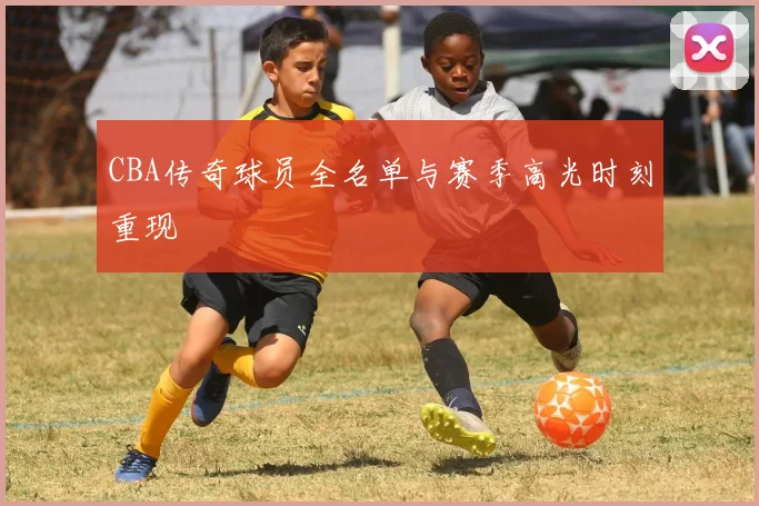 CBA传奇球员全名单与赛季高光时刻重现