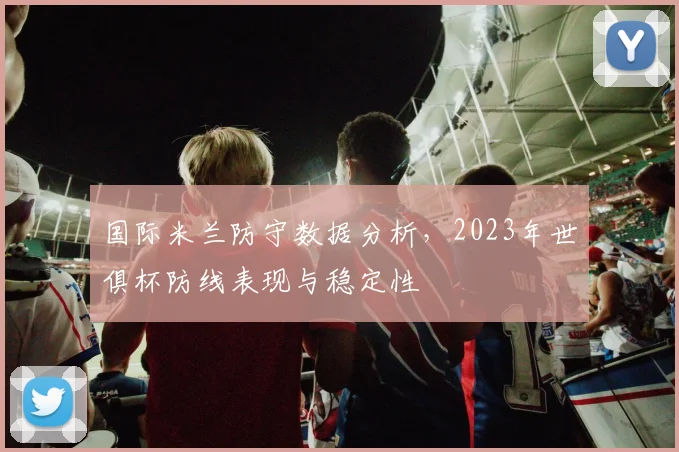 国际米兰防守数据分析，2023年世俱杯防线表现与稳定性