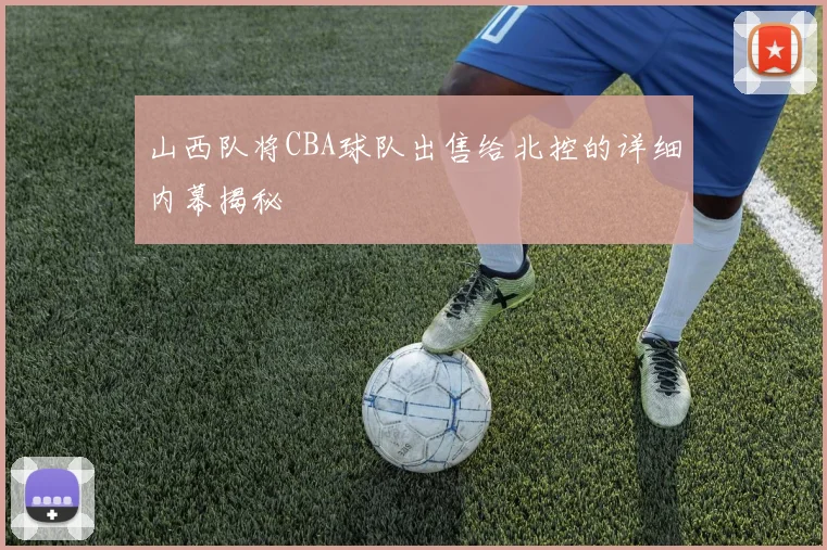 山西队将CBA球队出售给北控的详细内幕揭秘