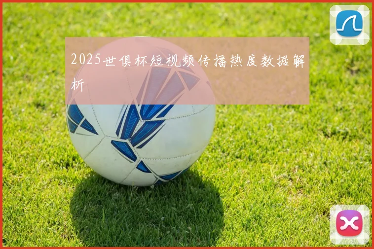 2025世俱杯短视频传播热度数据解析